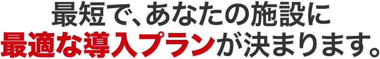 最短で、あなたの施設に最適な導入プランが決まります。